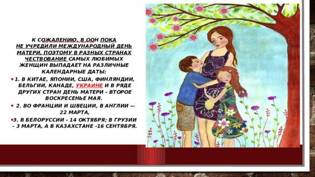          День матери в различных государствах.   К сожалению, в ООН пока не учредили Международный День матери, поэтому в разных странах чествование самых любимых женщин выпадает на различные календарные даты: 1. В Китае, Японии, США, Финляндии, Бельгии, Канаде,  Украине  и в ряде других стран День матери - второе воскресенье мая.  2. Во Франции и Швеции, в Англии — 22 марта, 3. В Белоруссии - 14 октября; В Грузии - 3 марта, а в Казахстане -16 сентября.   