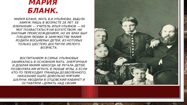 Мария Бланк.  Мария Бланк, мать В.И.Ульянова, вышла замуж лишь в возрасте 28 лет. Ее избранник — учитель Илья Ульянов — не мог похвастаться ни богатством, ни знатным происхождением, но их брак был плодом любви. В замужестве Мария родила восьмерых детей, из которых только шестеро достигли зрелого возраста.  Воспитанием в семье Ульяновых занималась в основном мать. Энергичная и добрая Мария никогда не ругала детей, позволяла им играть в любые игры, а если кто-то переходил границы дозволенного, наказание было довольно мягким: шалуна уводили в отцовский кабинет и оставляли «думать над своим поведением». 