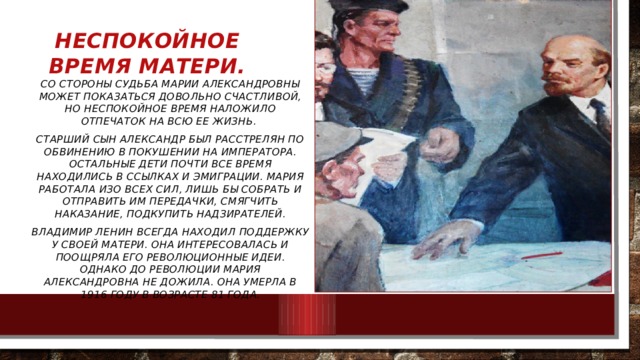 Неспокойное время матери. Со стороны судьба Марии Александровны может показаться довольно счастливой, но неспокойное время наложило отпечаток на всю ее жизнь. Старший сын Александр был расстрелян по обвинению в покушении на императора. Остальные дети почти все время находились в ссылках и эмиграции. Мария работала изо всех сил, лишь бы собрать и отправить им передачки, смягчить наказание, подкупить надзирателей. Владимир Ленин всегда находил поддержку у своей матери. Она интересовалась и поощряла его революционные идеи. Однако до революции Мария Александровна не дожила. Она умерла в 1916 году в возрасте 81 года. 