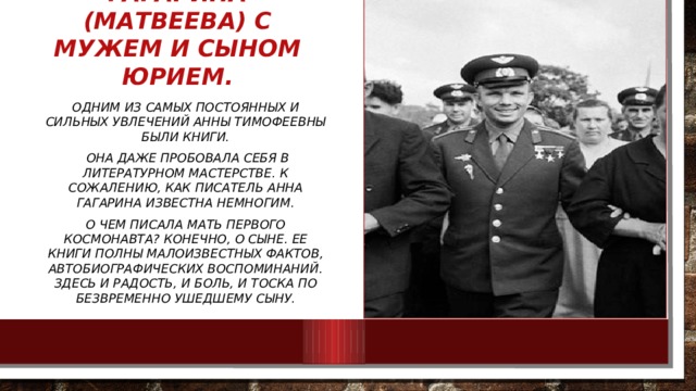 Анна Тимофеевна Гагарина (Матвеева) с мужем и сыном Юрием. Одним из самых постоянных и сильных увлечений Анны Тимофеевны были книги.  Она даже пробовала себя в литературном мастерстве. К сожалению, как писатель Анна Гагарина известна немногим. О чем писала мать первого космонавта? Конечно, о сыне. Ее книги полны малоизвестных фактов, автобиографических воспоминаний. Здесь и радость, и боль, и тоска по безвременно ушедшему сыну. 