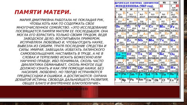 Памяти матери. Мария Дмитриевна работала не покладая рук, чтобы хоть как-то содержать свое многочисленное семейство. «Это исследование посвящается памяти матери ее последышем. Она могла его взрастить только своим трудом, ведя заводское дело; воспитывала примером, исправляла любовью и, чтобы отдать науке, вывезла из Сибири, тратя последние средства и силы. Умирая, завещала: избегать латинского самообольщения, настаивать в труде, а не в словах и терпеливо искать божескую или научную правду, ибо понимала, сколь часто диалектика обманывает, сколь многое еще должно узнать и как при помощи науки, без насилия, любовно, но твердо устраняются предрассудки и ошибки, а достигаются: охрана добытой истины, свобода дальнейшего развития, общее благо и внутреннее благополучие».  (Д.И.Менделеев) 