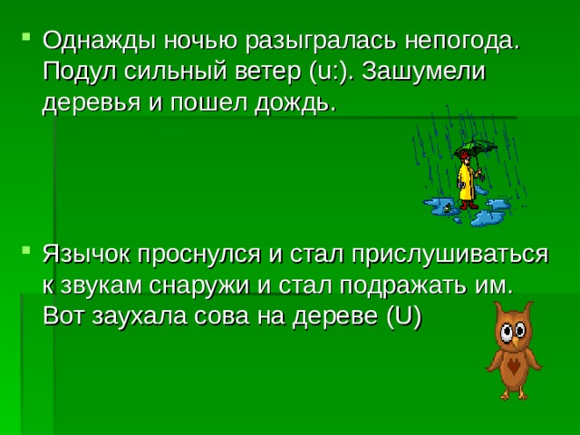 Однажды ночью разыгралась непогода. Подул сильный ветер ( u :). Зашумели деревья и пошел дождь.   Язычок проснулся и стал прислушиваться к звукам снаружи и стал подражать им. Вот заухала сова на дереве ( U ) 