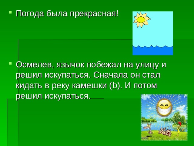 Погода была прекрасная!    Осмелев, язычок побежал на улицу и решил искупаться. Сначала он стал кидать в реку камешки ( b ). И потом решил искупаться.  