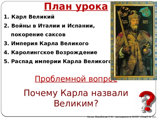 План урока  Карл Великий  Войны в Италии и Испании,  покорение саксов 3. Империя Карла Великого 4. Каролингское Возрождение 5. Распад империи Карла Великого Проблемной вопрос Почему Карла назвали Великим? Автор: Михайлова Н.М.- преподаватель МАОУ «Лицей № 21» 