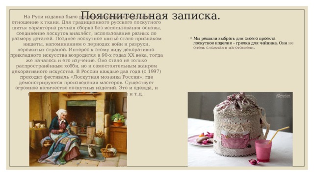 Пояснительная записка. На Руси издавна было распространено бережливое отношение к ткани. Для традиционного русского лоскутного шитья характерна ручная сборка без использования основы, соединение лоскутов внахлёст, использование разных по размеру деталей. Позднее лоскутное шитьё стало признаком нищеты, напоминанием о периодах войн и разрухи, пережитых страной. Интерес к этому виду декоративно-прикладного искусства возродился в 90-х годах XX века, тогда же началось и его изучение. Оно стало не только распространённым хобби, но и самостоятельным жанром декоративного искусства. В России каждые два года (с 1997) проходит фестиваль «Лоскутная мозаика России», где демонстрируются произведения мастеров. Существует огромное количество лоскутных изделий. Это и одежда, и игрушки, и элементы быта, и украшения и т.д. Мы решили выбрать для своего проекта лоскутное изделие – грелка для чайника. Она не очень сложная в изготовлени. 