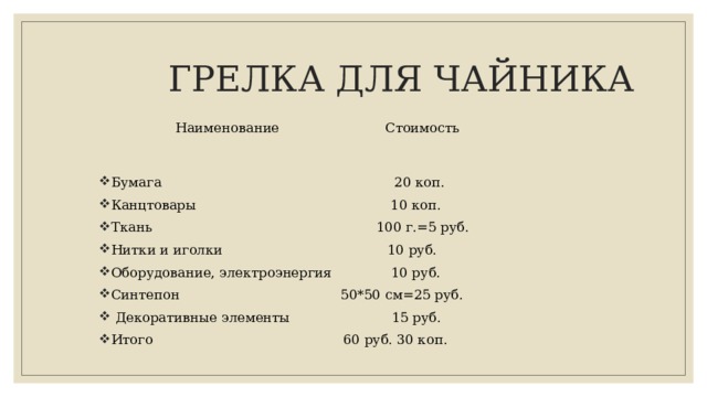  ГРЕЛКА ДЛЯ ЧАЙНИКА  Наименование Стоимость Бумага 20 коп. Канцтовары 10 коп. Ткань 100 г.=5 руб. Нитки и иголки 10 руб. Оборудование, электроэнергия 10 руб. Синтепон 50*50 см=25 руб.  Декоративные элементы 15 руб. Итого 60 руб. 30 коп. 
