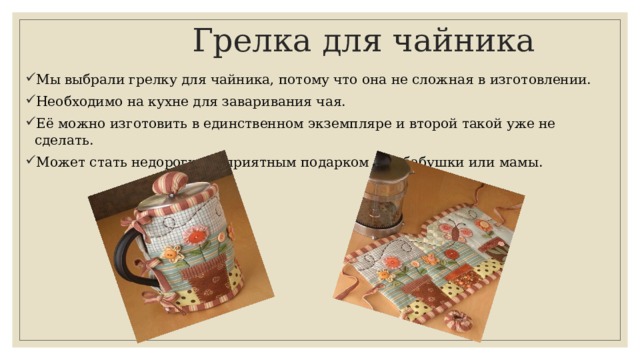  Грелка для чайника Мы выбрали грелку для чайника, потому что она не сложная в изготовлении. Необходимо на кухне для заваривания чая. Её можно изготовить в единственном экземпляре и второй такой уже не сделать. Может стать недорогим и приятным подарком для бабушки или мамы. 