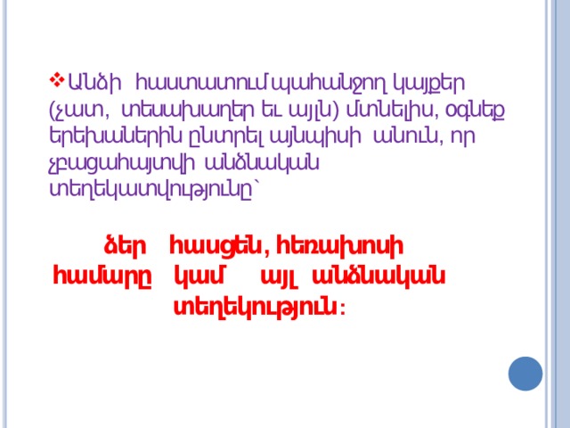 Անձի հաստատում պահանջող կայքեր ( չատ , տեսախաղեր եւ այլն ) մտնելիս , օգնեք երեխաներին ընտրել այնպիսի անուն , որ չբացահայտվի  անձնական տեղեկատվությունը ` ձեր հասցեն , հեռախոսի համարը կամ այլ անձնական  տեղեկություն : 