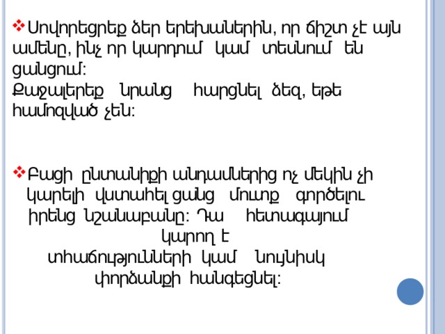 Սովորեցրեք ձեր երեխաներին , որ ճիշտ չէ այն ամենը , ինչ որ կարդում կամ տեսնում են  ցանցում : Քաջալերեք  նրանց  հարցնել  ձեզ ,  եթե  համոզված  չեն : Բացի ընտանիքի անդամներից ոչ մեկին չի կարելի  վստահել ցանց մուտք գործելու իրենց նշանաբանը : Դա  հետագայում  կարող  է տհաճությունների  կամ նույնիսկ փորձանքի հանգեցնել : 