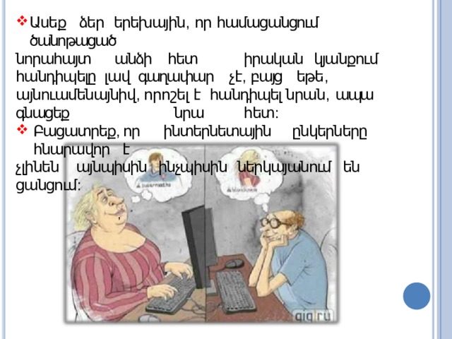 Ասեք ձեր  երեխային ,  որ  համացանցում  ծանոթացած նորահայտ  անձի  հետ  իրական կյանքում հանդիպելը լավ գաղափար չէ , բայց եթե , այնուամենայնիվ , որոշել է հանդիպել նրան ,  ապա  գնացեք  նրա  հետ : Բացատրեք , որ ինտերնետային ընկերները հնարավոր  է չլինեն այնպիսին ինչպիսին ներկայանում են  ցանցում : , 