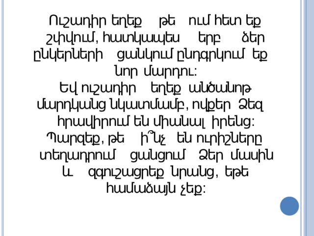 Ուշադիր եղեք թե ում հետ եք շփվում , հատկապես երբ  ձեր ընկերների ցանկում ընդգրկում եք նոր  մարդու : Եվ ուշադիր եղեք անծանոթ մարդկանց նկատմամբ , ովքեր Ձեզ հրավիրում են միանալ իրենց : Պարզեք , թե ի՞նչ են ուրիշները տեղադրում  ցանցում Ձեր մասին և զգուշացրեք նրանց , եթե  համաձայն  չեք : 