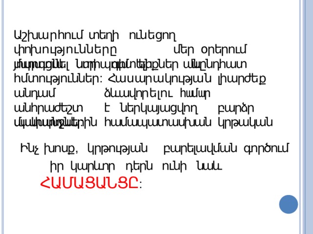 Աշխա ր հում  տեղի  ուն ե ցող  փոխ ո ւթյ ո ւ ն ն ե ր ը  մեր օրերում  մարդուն  ստիպում  են   անընդհատ յուրացնել  նոր գիտելիքներ և հմտություններ : Հա ս ար ա կությա ն  լիարժե ք  անդամ   ձևավոր ե լու համար  անհրաժեշտ  է  ներկայացվող  բարձր պահանջներին  համապատասխան  կրթական մակարդակ : Ինչ  խոսք ,  կրթության  բարելավման  գործում իր կարևոր դերն ունի նաև  ՀԱՄԱՑԱՆՑԸ : 