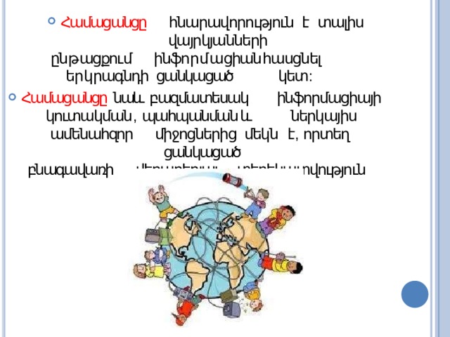 Համացանցը  հնարավորություն  է  տալիս  վայրկյանների ըն թ ացքու մ   ինֆո ր մ ա ցիան  հասցնել  եր կ րագնդի ցանկացած  կետ : Համացանցը  նաև  բազմատեսակ  ինֆորմացիայի կուտակման ,  պահպանման  և ներկայիս ամենահզոր  միջոցներից  մեկն  է ,  որտեղ ցանկացած բնագավառի  վերաբերյալ  տեղեկատվություն  կարելի է գտնել : 