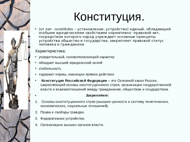 Конституция. (от лат. constitutio – установление, устройство) единый, обладающий особыми юридическими свойствами нормативно - правовой акт, посредством которого народ учреждает основные принципы устройства общество и государства, закрепляет правовой статус человека и гражданина. Характеристика: учредительный, основополагающий характер обладает высшей юридической силой стабильность содержит нормы, имеющие прямое действие  Конституция Российской Федерации – это Основной закон России, закрепляющий основы конституционного строя, организации государственной власти и взаимоотношений между гражданином, обществом и государством.  Закрепляет:  Основы конституционного строя (высшие ценности и систему политических, экономических, социальных отношений). Права и свободы граждан. Федеративное устройство. Организацию высших органов власти. 