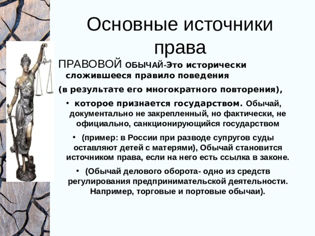 Основные источники права ПРАВОВОЙ ОБЫЧАЙ- Это исторически сложившееся правило поведения (в результате его многократного повторения), которое признается государством. Обычай, документально не закрепленный, но фактически, не официально, санкционирующийся государством (пример: в России при разводе супругов суды оставляют детей с матерями), Обычай становится источником права, если на него есть ссылка в законе. (Обычай делового оборота- одно из средств регулирования предпринимательской деятельности. Например, торговые и портовые обычаи). 