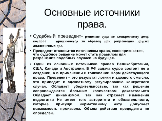 Основные источники права. Судебный прецедент-  решение суда по конкретному делу, которое принимается за образец при разрешении других аналогичных дел. Прецедент становится источником права, если признается, что судебное решение может стать правилом для разрешения подобных случаев на будущее.   Один из основных источников правав Великобритании, США, Канаде и Австралии. В РФ задача судов состоит не в создании, а в применении и толковании Норм действующего права. Прецедент – это результат логики и здравого смысла, что приводит к адекватному регулированию конкретного случая. Обладает убедительностью, так как решения сопровождаются большим количеством доказательств Обладает динамизмом, так как отражает изменения недостатки Не имеет того авторитета и обязательности, которые присущи нормативному акту. Допускает возможность произвола. Объем действия прецедента не определен. 