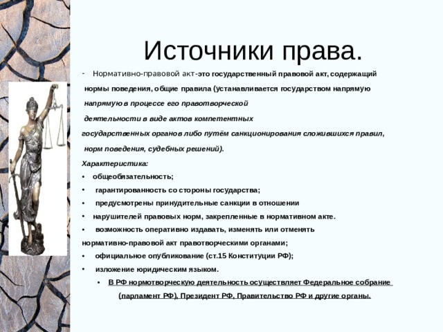Источники права. Нормативно-правовой акт- это государственный правовой акт, содержащий  нормы поведения, общие правила (устанавливается государством напрямую  напрямую в процессе его правотворческой  деятельности в виде актов компетентных государственных органов либо путём санкционирования сложившихся правил,  норм поведения, судебных решений). Характеристика: общеобязательность;  гарантированность со стороны государства;  предусмотрены принудительные санкции в отношении нарушителей правовых норм, закрепленные в нормативном акте.  возможность оперативно издавать, изменять или отменять нормативно-правовой акт правотворческими органами;  официальное опубликование (ст.15 Конституции РФ);  изложение юридическим языком. В РФ нормотворческую деятельность осуществляет Федеральное собрание (парламент РФ), Президент РФ, Правительство РФ и другие органы.   