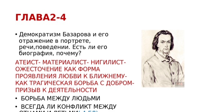 ГЛАВА2-4 Демократизм Базарова и его отражение в портрете, речи,поведении. Есть ли его биография, почему? АТЕИСТ- МАТЕРИАЛИСТ- НИГИЛИСТ- ОЖЕСТОЧЕНИЕ КАК ФОРМА ПРОЯВЛЕНИЯ ЛЮБВИ К БЛИЖНЕМУ- КАК ТРАГИЧЕСКАЯ БОРЬБА С ДОБРОМ- ПРИЗЫВ К ДЕЯТЕЛЬНОСТИ  БОРЬБА МЕЖДУ ЛЮДЬМИ  ВСЕГДА ЛИ КОНФЛИКТ МЕЖДУ ОТЦАМИ И ДЕТЬМИ ( 4 ГЛ) 