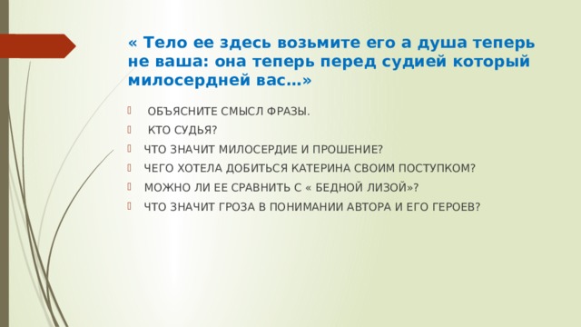 « Тело ее здесь возьмите его а душа теперь не ваша: она теперь перед судией который милосердней вас…»  ОБЪЯСНИТЕ СМЫСЛ ФРАЗЫ.  КТО СУДЬЯ? ЧТО ЗНАЧИТ МИЛОСЕРДИЕ И ПРОШЕНИЕ? ЧЕГО ХОТЕЛА ДОБИТЬСЯ КАТЕРИНА СВОИМ ПОСТУПКОМ? МОЖНО ЛИ ЕЕ СРАВНИТЬ С « БЕДНОЙ ЛИЗОЙ»? ЧТО ЗНАЧИТ ГРОЗА В ПОНИМАНИИ АВТОРА И ЕГО ГЕРОЕВ? 