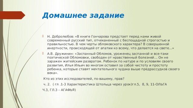 Домашнее задание Н. Добролюбов: «В книге Гончарова предстает перед нами живой современный русский тип, отчеканенный с беспощадной строгостью и правильностью. В чем черты обломовского характера? В совершенной инертности, происходящей от апатии ко всему, что делается на свете…» А.В. Дружинин: «Заспанный Обломов, уроженец заспанной и все-таки поэтической Обломовки, свободен от нравственный болезней… Он не заражен житейским развратом. Ребенок по натуре и по условиям своего развития, Илья Ильич во многом оставил за собой чистоту и простоту ребенка, которые ставят мечтательного чудака выше предрассудков своего века».  Кто из этих исследователей, по-вашему, прав?  ч. 2. ( гл .1-3 Характеристика Штольца через урок)гл.5, 8, 9, 11-ОЛЬГА Ч.3, ГЛ.3 – АГАФЬЯ) 