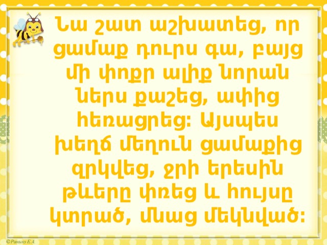 Նա շատ աշխատեց, որ ցամաք դուրս գա, բայց մի փոքր ալիք նորան ներս քաշեց, ափից հեռացրեց։ Այսպես խեղճ մեղուն ցամաքից զրկվեց, ջրի երեսին թևերը փռեց և հույսը կտրած, մնաց մեկնված։ 