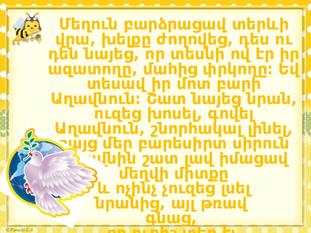 Մեղուն բարձրացավ տերևի վրա, խելքը ժողովեց, դես ու դեն նայեց, որ տեսնի ով էր իր ազատողը, մահից փրկողը։ Եվ տեսավ իր մոտ բարի Աղավնուն։ Շատ նայեց նրան, ուզեց խոսել, գովել Աղավնուն, շնորհակալ լինել, բայց մեր բարեսիրտ սիրուն Աղավնին շատ լավ իմացավ մեղվի միտքը  և ոչինչ չուզեց լսել նրանից, այլ թռավ գնաց, որ ուրիշ տեղ էլ  նույն բարիքն անի։ 
