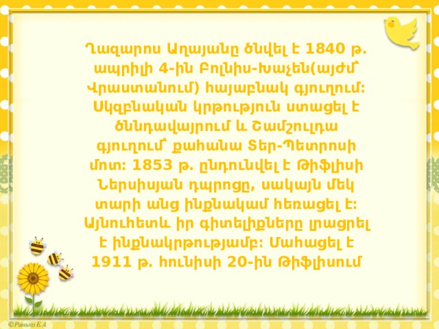 Ղազարոս Աղայանը ծնվել է 1840 թ․ ապրիլի 4-ին Բոլնիս-Խաչեն(այժմ՝ Վրաստանում) հայաբնակ գյուղում։ Սկզբնական կրթություն ստացել է ծննդավայրում և Շամշուլդա գյուղում՝ քահանա Տեր-Պետրոսի մոտ։ 1853 թ․ ընդունվել է Թիֆլիսի Ներսիսյան դպրոցը, սակայն մեկ տարի անց ինքնակամ հեռացել է։ Այնուհետև իր գիտելիքները լրացրել է ինքնակրթությամբ։ Մահացել է 1911 թ․ հունիսի 20-ին Թիֆլիսում 