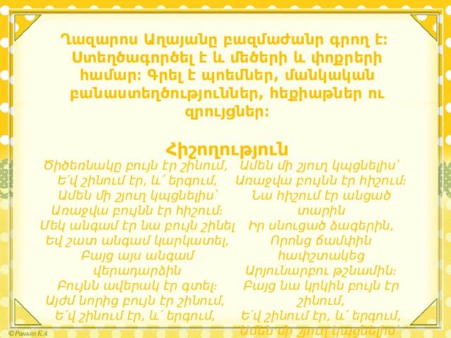 Ղազարոս Աղայանը բազմաժանր գրող է։ Ստեղծագործել է և մեծերի և փոքրերի համար։ Գրել է պոեմներ, մանկական բանաստեղծություններ, հեքիաթներ ու զրույցներ։  Հիշողություն    Ամեն մի շյուղ կպցնելիս՝ Ծիծեռնակը բույն էր շինում, Ե՛վ շինում էր, և՛ երգում, Առաջվա բույնն էր հիշում։ Ամեն մի շյուղ կպցնելիս՝ Նա հիշում էր անցած տարին Առաջվա բույնն էր հիշում։ Իր սնուցած ձագերին, Մեկ անգամ էր նա բույն շինել Որոնց ճամփին հափշտակեց Եվ շատ անգամ կարկատել, Արյունարբու թշնամին։ Բայց նա կրկին բույն էր շինում, Բայց այս անգամ վերադարձին Ե՛վ շինում էր, և՛ երգում, Բույնն ավերակ էր գտել։ Ամեն մի շյուղ կպցնելիս՝ Այժմ նորից բույն էր շինում, Ե՛վ շինում էր, և՛ երգում, Առաջվա բույնն էր հիշում։ 