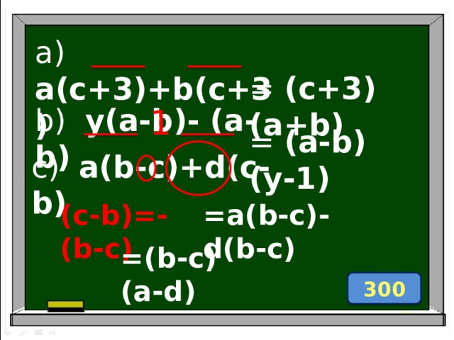 a) a(c+3)+b(c+3) = (c+3)(a+b) b) y(a-b)- (a-b) 1 = (a-b)(y-1) c) a(b-c)+d(c-b) (c-b)=-(b-c) =a(b-c)-d(b-c) =(b-c) (a-d) 300 