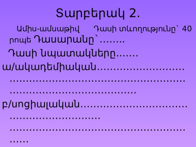 Տարբերակ 2.  Ամիս-ամսաթիվ Դասի տևողությունը` 40 րոպե Դասարանը`……..  Դասի նպատակները.…… ա/ակադեմիական………………………………………………………………………………………………………… բ/սոցիալական…………………………………………………….…………………………………………………… 