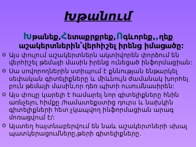 Խթանում Խ թանեք, հ ետաքրքրեք, ո գևորեք, մ ղեք աշակերտներին՝վերհիշել իրենց իմացածը: Այս փուլում աշակերտներն ակտիվորեն փորձում են վերհիշել թեմայի մասին իրենց ունեցած ինֆորմացիան: Սա սովորողներին ստիպում է քննության ենթարկել սեփական գիտելիքները և միևնույն ժամանակ խորհել բուն թեմայի մասին,որ դեռ պիտի ուսումնասիրեն: Այս փուլը կարելի է համարել նոր գիտելիքները հնին առնչելու հիմքը /համատեքստից դուրս և նախկին գիտելիքների հետ չկապվող ինֆորմացիան արագ մոռացվում է/: Այստեղ հայտնաբերվում են նաև աշակերտների սխալ պատկերացումները,թերի գիտելիքները. 