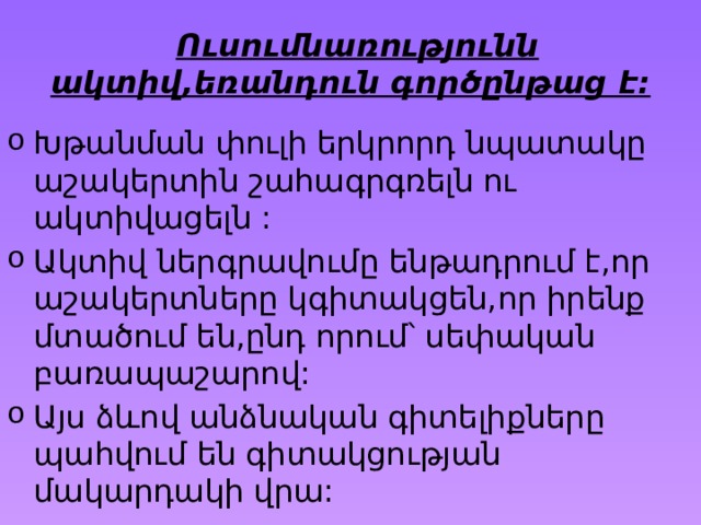 Ուսումնառությունն ակտիվ,եռանդուն գործընթաց է: Խթանման փուլի երկրորդ նպատակը աշակերտին շահագրգռելն ու ակտիվացելն : Ակտիվ ներգրավումը ենթադրում է,որ աշակերտները կգիտակցեն,որ իրենք մտածում են,ընդ որում՝ սեփական բառապաշարով: Այս ձևով անձնական գիտելիքները պահվում են գիտակցության մակարդակի վրա: 
