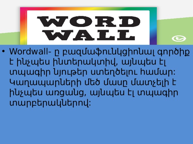 Wordwall- ը բազմաֆունկցիոնալ գործիք է ինչպես ինտերակտիվ, այնպես էլ տպագիր նյութեր ստեղծելու համար: Կաղապարների մեծ մասը մատչելի է ինչպես առցանց, այնպես էլ տպագիր տարբերակներով: 
