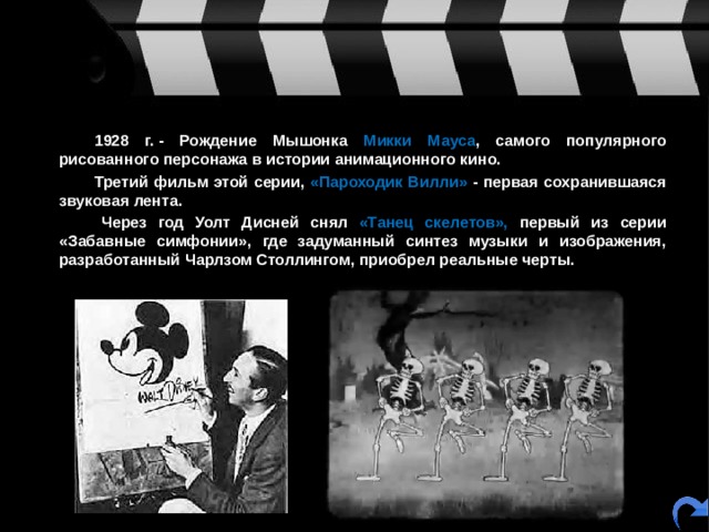   1928 г. - Рождение Мышонка Микки Мауса , самого популярного рисованного персонажа в истории анимационного кино.   Третий фильм этой серии, «Пароходик Вилли» - первая сохранившаяся звуковая лента.    Через год Уолт Дисней снял «Танец скелетов», первый из серии «Забавные симфонии», где задуманный синтез музыки и изображения, разработанный Чарлзом Столлингом, приобрел реальные черты. 