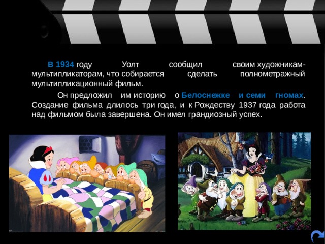   В 1934  году Уолт сообщил своим художникам-мультипликаторам, что собирается сделать полнометражный мультипликационный фильм.    Он предложил им историю о  Белоснежке и семи гномах . Создание фильма длилось три года, и к Рождеству 1937 года работа над фильмом была завершена. Он имел грандиозный успех. 
