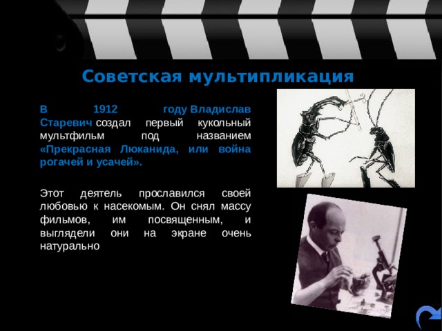 Советская мультипликация  В 1912 году   Владислав Старевич  создал первый кукольный мультфильм под названием «Прекрасная Люканида, или война рогачей и усачей».  Этот деятель прославился своей любовью к насекомым. Он снял массу фильмов, им посвященным, и выглядели они на экране очень натурально 