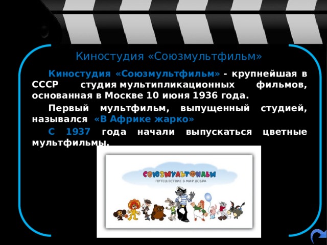 Киностудия «Союзмультфильм»   Киностудия «Союзмультфильм»  - крупнейшая в СССР студия мультипликационных фильмов, основанная в Москве 10 июня 1936 года.   Первый мультфильм, выпущенный студией, назывался «В Африке жарко»   С 1937 года начали выпускаться цветные мультфильмы. 