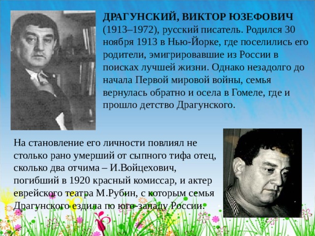 ДРАГУНСКИЙ, ВИКТОР ЮЗЕФОВИЧ (1913–1972), русский писатель. Родился 30 ноября 1913 в Нью-Йорке, где поселились его родители, эмигрировавшие из России в поисках лучшей жизни. Однако незадолго до начала Первой мировой войны, семья вернулась обратно и осела в Гомеле, где и прошло детство Драгунского. На становление его личности повлиял не столько рано умерший от сыпного тифа отец, сколько два отчима – И.Войцехович, погибший в 1920 красный комиссар, и актер еврейского театра М.Рубин, с которым семья Драгунского ездила по юго-западу России.  
