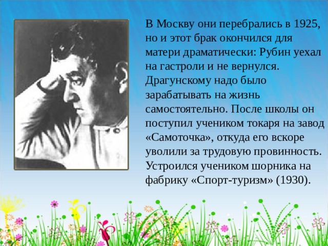 В Москву они перебрались в 1925, но и этот брак окончился для матери драматически: Рубин уехал на гастроли и не вернулся. Драгунскому надо было зарабатывать на жизнь самостоятельно. После школы он поступил учеником токаря на завод «Самоточка», откуда его вскоре уволили за трудовую провинность. Устроился учеником шорника на фабрику «Спорт-туризм» (1930).  