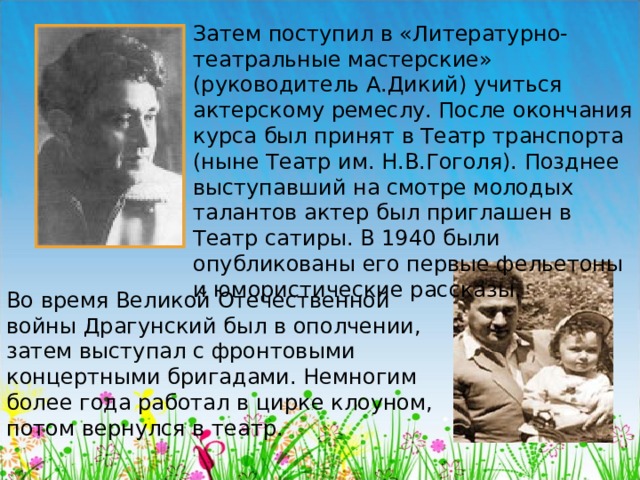 Затем поступил в «Литературно-театральные мастерские» (руководитель А.Дикий) учиться актерскому ремеслу. После окончания курса был принят в Театр транспорта (ныне Театр им. Н.В.Гоголя). Позднее выступавший на смотре молодых талантов актер был приглашен в Театр сатиры. В 1940 были опубликованы его первые фельетоны и юмористические рассказы. Во время Великой Отечественной войны Драгунский был в ополчении, затем выступал с фронтовыми концертными бригадами. Немногим более года работал в цирке клоуном, потом вернулся в театр.  