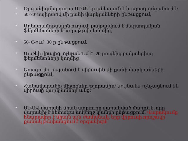 Օրգանիզմից դուրս ՄԻԱՎ-ը անկայուն է և արագ ոչնչանում է: 50-70 0 սպիրտ ով մ ի քանի վարկյան ների ընթացքում,  Աղեստամոքսային ուղ ում  ք այքայվում է մարսողական ֆերմենտների և աղաթթվի կողմից ,  56 0 C -ում 30 ր ընթացքում,  Մաշկի վ րայից  ոչնչանում է 20 րոպեից բակտերիալ ֆերմենտների կողմից ,  Ե ռացում ը սպանում է վիրուսին մ ի քանի վարկյան ների ընթացքում,  Հակավարակիչ միջոցներ /քլորամին/ նույնպես ոչնչացնում են վիրուսը վ արկյաններ անց:   ՄԻԱՎ վարակի միակ աղբյուրը վարակված մարդն է, որը վարակիչ է հետագա ամբողջ կյանքի ընթացքում:  Վարակումը հնարավոր է միայն այն ժամանակ, երբ վիրուսի որոշակի քանակ թափանցում է օրգանիզմ: 