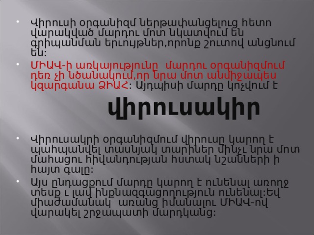 Վիրուսի օրգանիզմ ներթափանցելուց հետո վարակված մարդու մոտ նկատվում են գրիպանման երւույթներ,որոնք շուտով անցնում են: ՄԻԱՎ-ի առկայությունը մարդու օրգանիզմում դեռ չի նծանակում,որ նրա մոտ անմիջապես կզարգանա ՁԻԱՀ : Այդպիսի մարդը կոչվում է   վիրուսակիր  Վիրուսակրի օրգանիզմում վիրուսը կարող է պահպանվել տասնյակ տարիներ մինչւ նրա մոտ մահացու հիվանդության հստակ նշանների ի հայտ գալը: Այս ընդացքում մարդը կարող է ունենալ առողջ տեսք ւ լավ ինքնազգացողություն ունենալ:Եվ միաժամանակ առանց իմանալու ՄԻԱՎ-ով վարակել շրջապատի մարդկանց: 