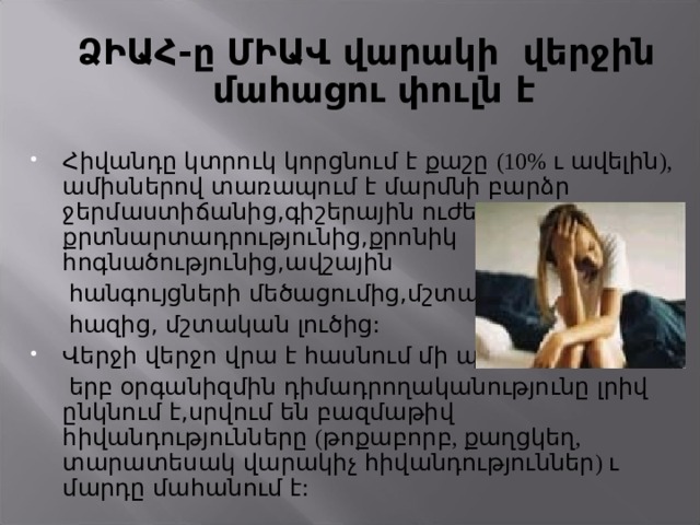  ՁԻԱՀ-ը ՄԻԱՎ վարակի վերջին մահացու փուլն է Հիվանդը կտրուկ կորցնում է քաշը (10% ւ ավելին ), ամիսներով տառապում է մարմնի բարձր ջերմաստիճանից,գիշերային ուժեղ քրտնարտադրությունից,քրոնիկ հոգնածությունից,ավշային  հանգույցների մեծացումից,մշտական  հազից, մշտական լուծից: Վերջի վերջո վրա է հասնում մի պահ,  երբ օրգանիզմին դիմադրողականությունը լրիվ ընկնում է,սրվում են բազմաթիվ հիվանդությունները ( թոքաբորբ , քաղցկեղ , տարատեսակ վարակիչ հիվանդություններ ) ւ մարդը մահանում է: 