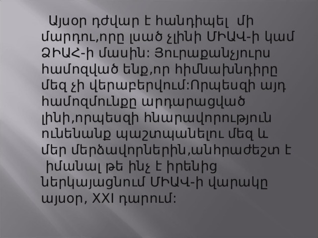  Այսօր դժվար է հանդիպել մի մարդու,որը լսած չլինի ՄԻԱՎ-ի կամ ՁԻԱՀ-ի մասին:  Յուրաքանչյուրս  համոզված ենք,որ հիմնախնդիրը մեզ չի վերաբերվում:Որպեսզի այդ համոզմունքը արդարացված լինի,որպեսզի հնարավորություն ունենանք պաշտպանելու մեզ և մեր մերձավորներին,անհրաժեշտ է իմանալ թե ինչ է իրենից ներկայացնում ՄԻԱՎ-ի վարակը այսօր, XXI դարում:  