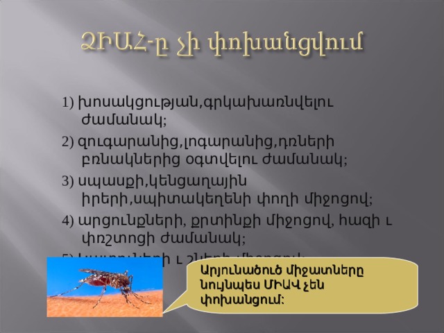 1) խոսակցության,գրկախառնվելու ժամանակ ; 2) զուգարանից,լոգարանից,դռների բռնակներից օգտվելու ժամանակ ; 3) սպասքի,կենցաղային իրերի,սպիտակեղենի փողի միջոցով ; 4) արցունքների , քրտինքի միջոցով , հազի ւ  փռշտոցի ժամանակ ; 5) Կ ատուների ւ շների միջոցով: Արյունածուծ միջատները նույնպես ՄԻԱՎ չեն փոխանցում: 
