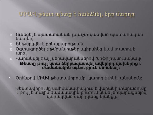 Ո ւնեցել է պատահական չպաշտպանված պատահական կապեր , Ե նթարկվել է բռնաբարության , Օ գտագործել է թմրանյութեր , պիրսինգ կամ տատու է արել, Վ արակվել է այլ սեռավարակներով /սիֆիլիս,սուսանակ/  Թեստը թույլ կտա ձերբազատվել ավելորդ վախերից ւ ժամանակին օգնություն ստանալ :  Օրենքով ՄԻԱՎ թեստավորումը կարող է լինել անանուն:  Թեստավորումը սահմանափակում է վարակի տարածումը ւ թույլ է տալիս ժամանակին բուժում սկսել,երկարացնելով վարակված մարդկանց կյանքը: 