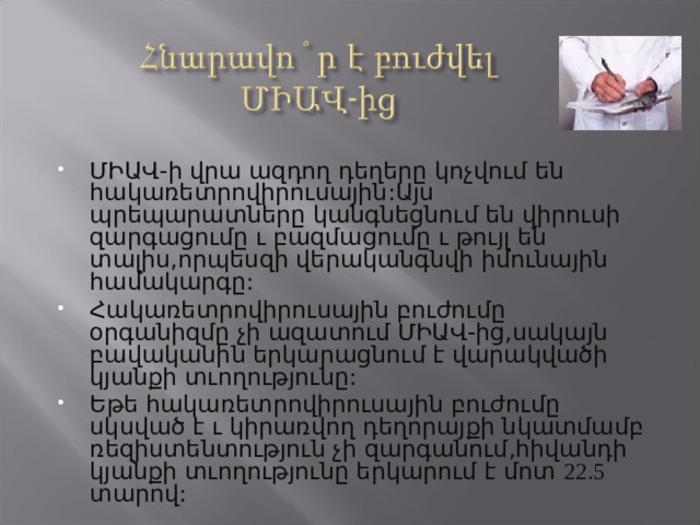 ՄԻԱՎ-ի վրա ազդող դեղերը կոչվում են հակառետրովիրուսային:Այս պրեպարատները կանգնեցնում են վիրուսի զարգացումը ւ բազմացումը ւ թույլ են տալիս,որպեսզի վերականգնվի իմունային համակարգը: Հակառետրովիրուսային բուժումը օրգանիզմը չի ազատում ՄԻԱՎ-ից,սակայն բավականին երկարացնում է վարակվածի կյանքի տւողությունը: Եթե հակառետրովիրուսային բուժումը սկսված է ւ կիրառվող դեղորայքի նկատմամբ ռեզիստենտություն չի զարգանում,հիվանդի կյանքի տւողությունը երկարում է մոտ 22.5 տարով: 
