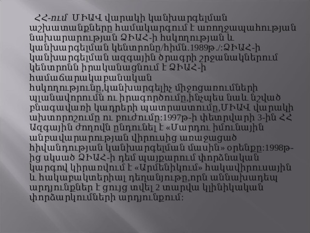  ՀՀ-ում ՄԻԱՎ վարակի կանխարգելման աշխատանքները համակարգում է առողջապահության նախարարության ՁԻԱՀ-ի հսկողության և կանխարգելման կենտրոնը/հիմն.1989թ./:ՁԻԱՀ-ի կանխարգելման ազգային ծրագրի շրջանակներում կենտրոնն իրականացնում է ՁԻԱՀ-ի համաճարակաբանական հսկողությունը,կանխարգելիչ միջոցառումների պլանավորումն ու իրագործումը,ինչպես նաև նշված բնագավառի կադրերի պատրաստումը,ՄԻԱՎ վարակի ախտորոշումը ու բուժումը:1997թ-ի փետրվարի 3-ին ՀՀ Ազգային ժողովն ընդունել է «Մարդու իմունային անբավարարության վիրուսից առաջացած հիվանդության կանխարգելման մասին» օրենքը:1998թ-ից սկսած ՁԻԱՀ-ի դեմ պայքարում փորձնական կարգով կիրառվում է «Արմենիկում» հակավիրուսային և հակաբակտերիալ դեղանյութը,որն աննախադեպ արդյունքներ է ցույց տվել 2 տարվա կլինիկական փորձարկումների արդյունքում: 