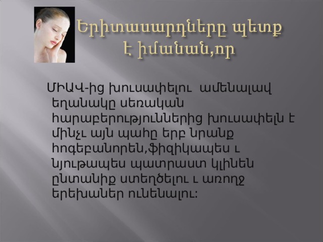  ՄԻԱՎ-ից խուսափելու ամենալավ եղանակը սեռական հարաբերություններից խուսափելն է մինչւ այն պահը երբ նրանք հոգեբանորեն,ֆիզիկապես ւ նյութապես պատրաստ կլինեն ընտանիք ստեղծելու ւ առողջ երեխաներ ունենալու: 