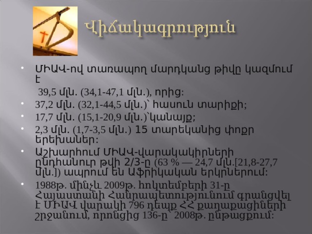 ՄԻԱՎ-ով տառապող մարդկանց թիվը կազմում է  39,5 մլն. (34,1-47,1 մլն. ), որից : 37,2 մլն. (32,1-44,5 մլն. ) ՝ հասուն տարիքի ; 17,7 մլն. (15,1-20,9 մլն. ) ՝կանայք; 2,3 մլն. (1,7-3,5 մլն. ) 15 տարեկանից փոքր երեխաներ: Աշխարհում ՄԻԱՎ-վարակակիրների ընդհանուր թվի 2/3-ը (63 % — 24,7 մլն .[21,8-27,7 մլն .]) ապրում են Աֆրիկական երկրներում: 1988թ. մինչև 2009թ. հոկտեմբերի 31-ը Հայաստանի Հանրապետությունում գրանցվել է ՄԻԱՎ վարակի 796 դեպք ՀՀ քաղաքացիների շրջանում, որոնցից 136-ը` 2008թ. ընթացքում:  
